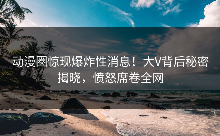 动漫圈惊现爆炸性消息！大V背后秘密揭晓，愤怒席卷全网