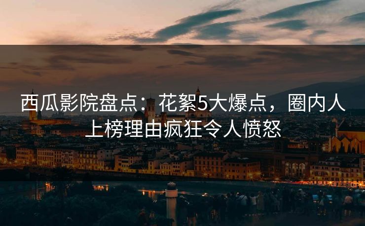 西瓜影院盘点：花絮5大爆点，圈内人上榜理由疯狂令人愤怒