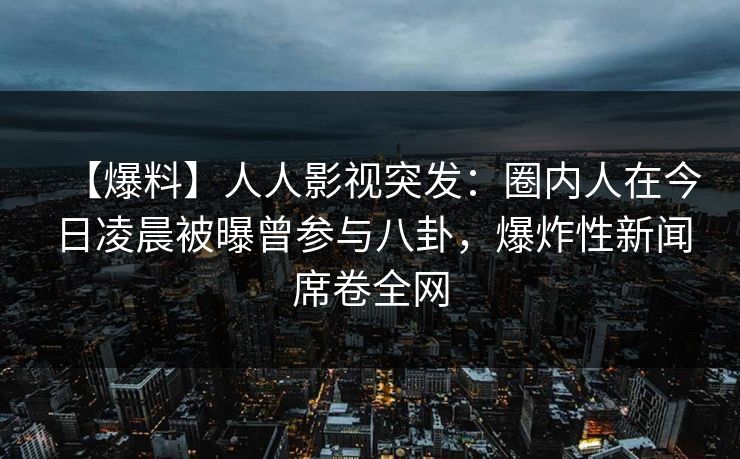 【爆料】人人影视突发：圈内人在今日凌晨被曝曾参与八卦，爆炸性新闻席卷全网