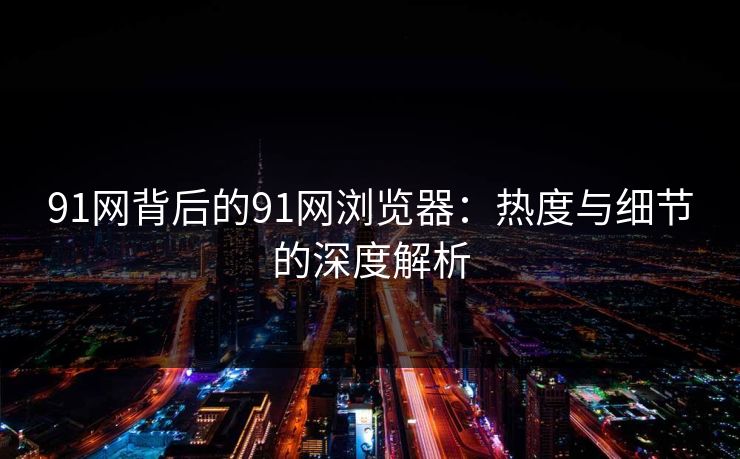 91网背后的91网浏览器:热度与细节的深度解析