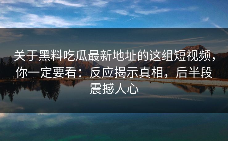 关于黑料吃瓜最新地址的这组短视频,你一定要看:反应揭示真相,后半段震撼人心